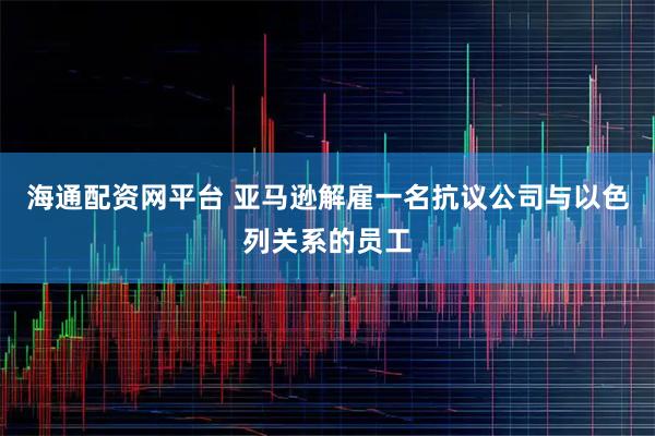 海通配资网平台 亚马逊解雇一名抗议公司与以色列关系的员工
