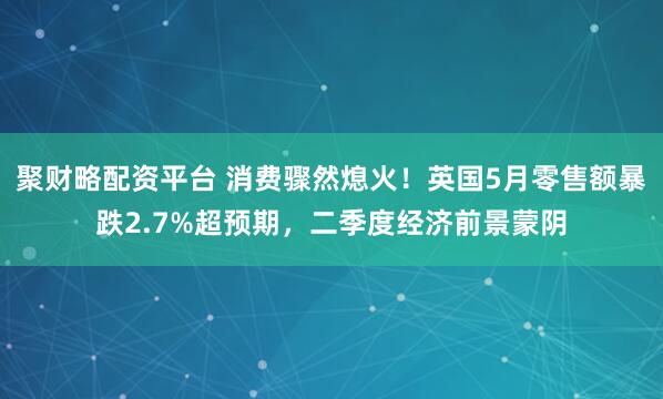 聚财略配资平台 消费骤然熄火！英国5月零售额暴跌2.7%超预期，二季度经济前景蒙阴