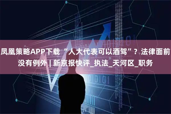 凤凰策略APP下载 “人大代表可以酒驾”？法律面前没有例外 | 新京报快评_执法_天河区_职务