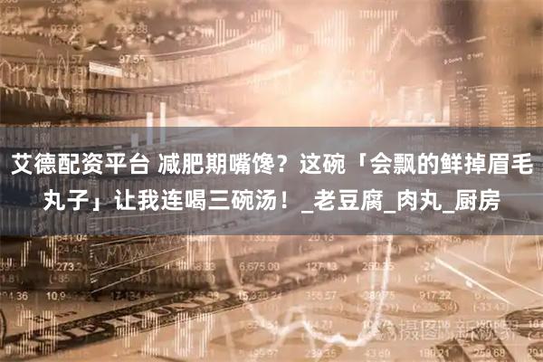 艾德配资平台 减肥期嘴馋？这碗「会飘的鲜掉眉毛丸子」让我连喝三碗汤！_老豆腐_肉丸_厨房