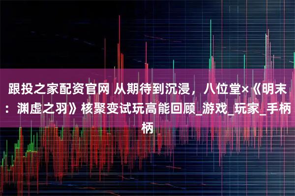 跟投之家配资官网 从期待到沉浸，八位堂×《明末：渊虚之羽》核聚变试玩高能回顾_游戏_玩家_手柄