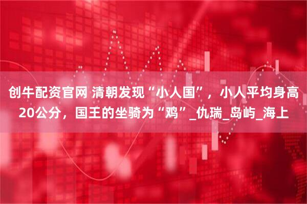 创牛配资官网 清朝发现“小人国”,小人平均身高20公分,国王的坐骑为“鸡”_仇瑞_岛屿_海上