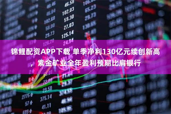 锦鲤配资APP下载 单季净利130亿元续创新高，紫金矿业全年盈利预期比肩银行