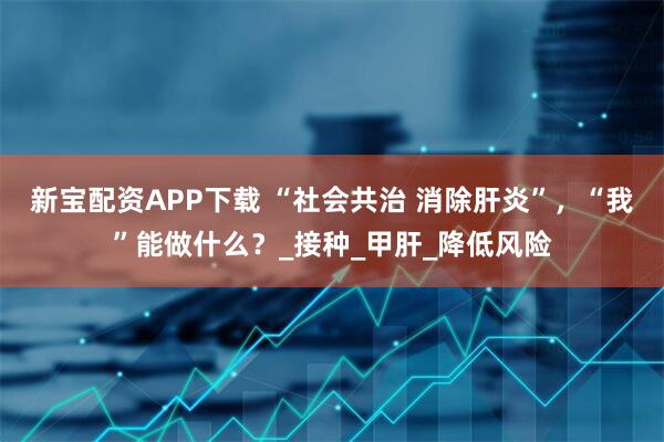 新宝配资APP下载 “社会共治 消除肝炎”,“我”能做什么?_接种_甲肝_降低风险