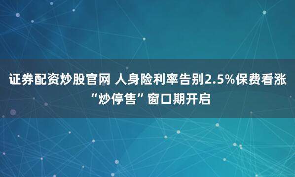 证券配资炒股官网 人身险利率告别2.5%保费看涨 “炒停售”窗口期开启