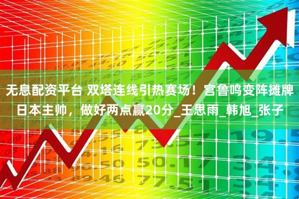 无息配资平台 双塔连线引热赛场！宫鲁鸣变阵摊牌日本主帅，做好两点赢20分_王思雨_韩旭_张子