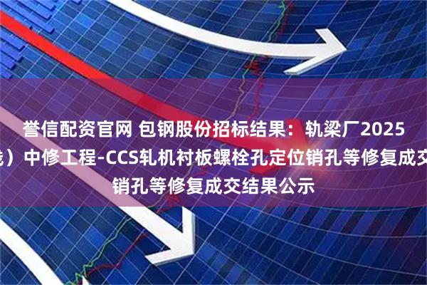 誉信配资官网 包钢股份招标结果:轨梁厂2025年(1号线)中修工程-CCS轧机衬板螺栓孔定位销孔等修复成交结果公示