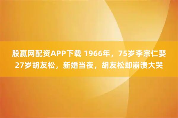 股赢网配资APP下载 1966年,75岁李宗仁娶27岁胡友松,新婚当夜,胡友松却崩溃大哭