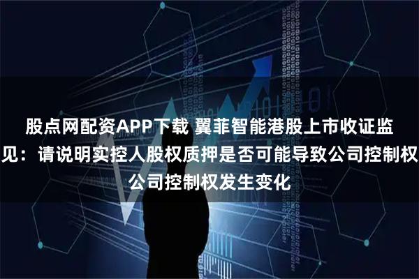 股点网配资APP下载 翼菲智能港股上市收证监会反馈意见:请说明实控人股权质押是否可能导致公司控制权发生变化