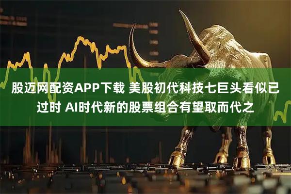 股迈网配资APP下载 美股初代科技七巨头看似已过时 AI时代新的股票组合有望取而代之