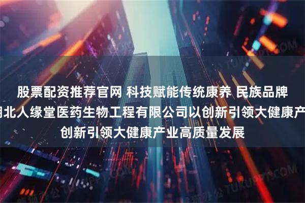 股票配资推荐官网 科技赋能传统康养 民族品牌走向世界——湖北人缘堂医药生物工程有限公司以创新引领大健康产业高质量发展