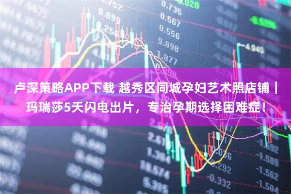 卢深策略APP下载 越秀区同城孕妇艺术照店铺|玛瑞莎5天闪电出片,专治孕期选择困难症!