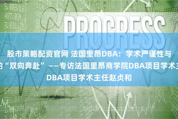 股市策略配资官网 法国里昂DBA：学术严谨性与产业价值的“双向奔赴” ——专访法国里昂商学院DBA项目学术主任赵贞和