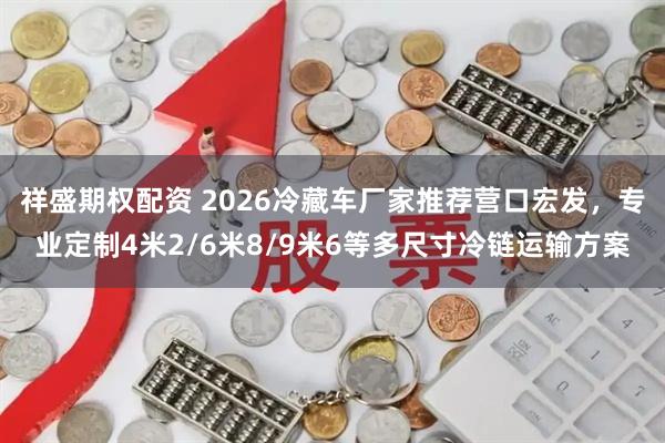 祥盛期权配资 2026冷藏车厂家推荐营口宏发，专业定制4米2/6米8/9米6等多尺寸冷链运输方案